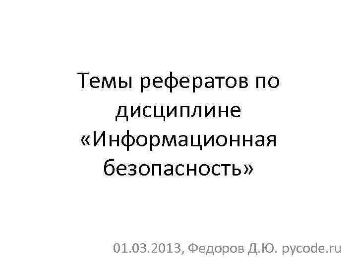 Темы рефератов по дисциплине «Информационная безопасность» 01. 03. 2013, Федоров Д. Ю. pycode. ru