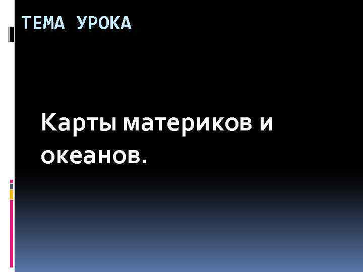 ТЕМА УРОКА Карты материков и океанов. 