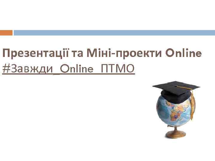 Презентації та Міні-проекти Online #Завжди_Online_ПТМО 