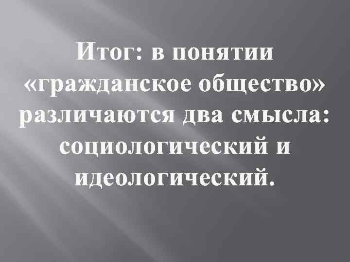 Итог: в понятии «гражданское общество» различаются два смысла: социологический и идеологический. 