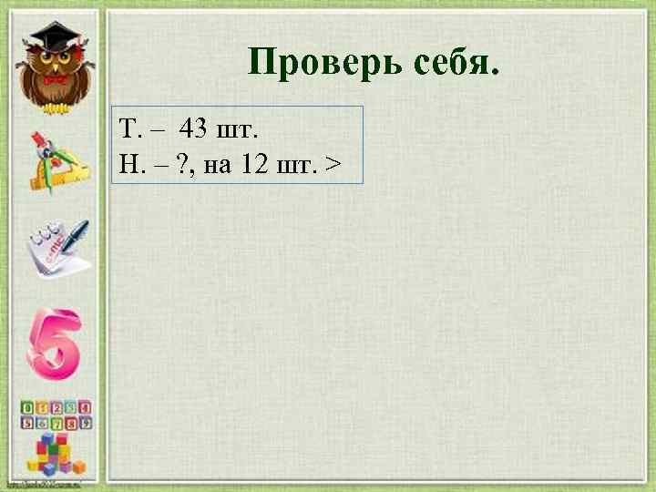 Проверь себя. Т. – 43 шт. Н. – ? , на 12 шт. >