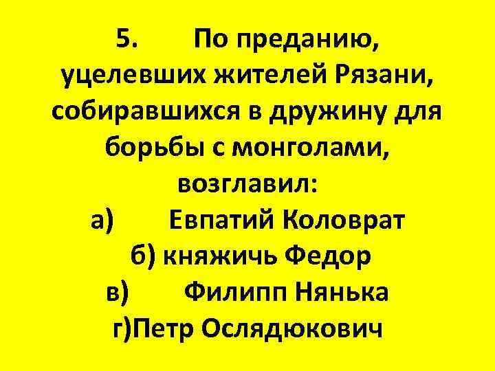 5. По преданию, уцелевших жителей Рязани, собиравшихся в дружину для борьбы с монголами, возглавил: