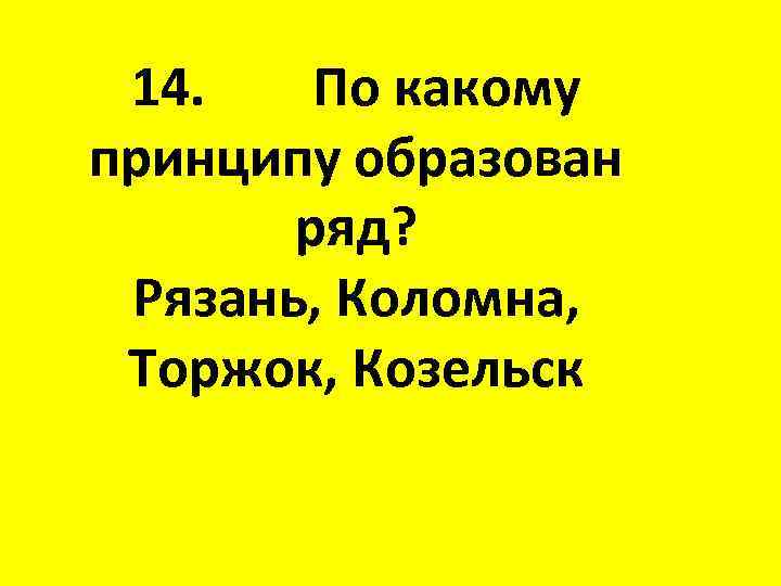 14. По какому принципу образован ряд? Рязань, Коломна, Торжок, Козельск 