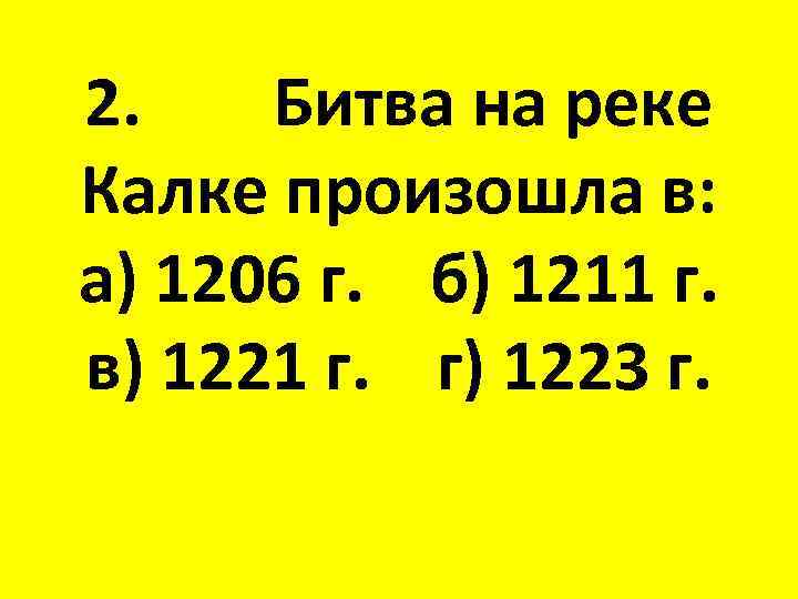 2. Битва на реке Калке произошла в: а) 1206 г. б) 1211 г. в)