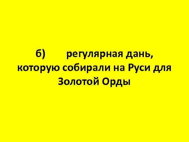 б) регулярная дань, которую собирали на Руси для Золотой Орды 