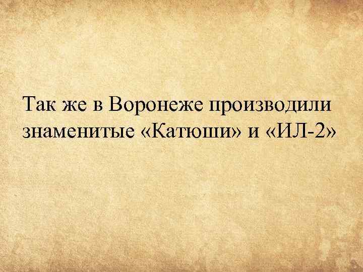 Так же в Воронеже производили знаменитые «Катюши» и «ИЛ-2» 