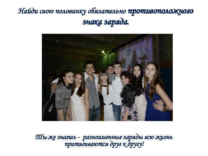 Найди свою половинку обязательно противоположного знака заряда. Ты же знаешь - разноименные заряды всю