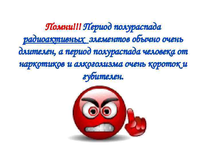 Помни!!! Период полураспада радиоактивных элементов обычно очень длителен, а период полураспада человека от наркотиков