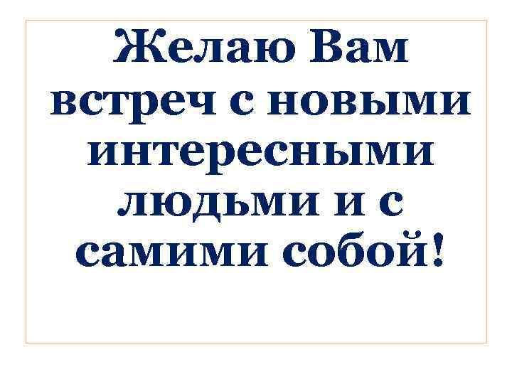 Желаю Вам встреч с новыми интересными людьми и с самими собой! 