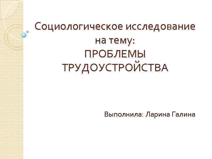 Социологическое исследование на тему: ПРОБЛЕМЫ ТРУДОУСТРОЙСТВА Выполнила: Ларина Галина 