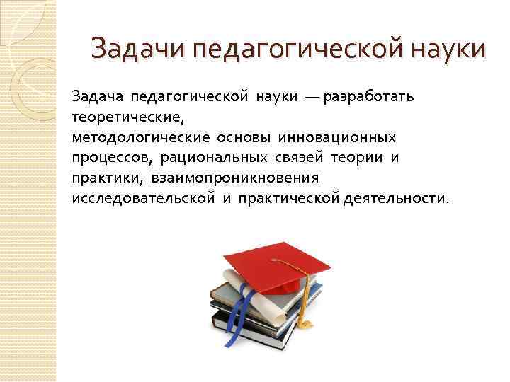 Задачи педагогической науки Задача педагогической науки — разработать теоретические, методологические основы инновационных процессов, рациональных