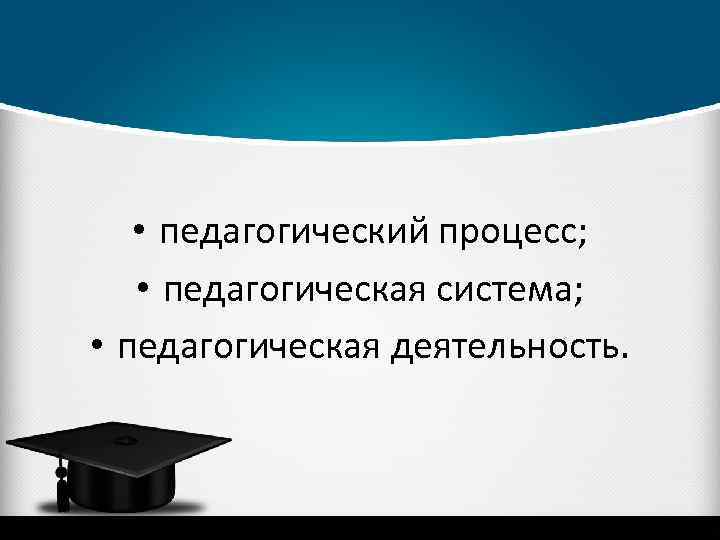  • педагогический процесс; • педагогическая система; • педагогическая деятельность. 