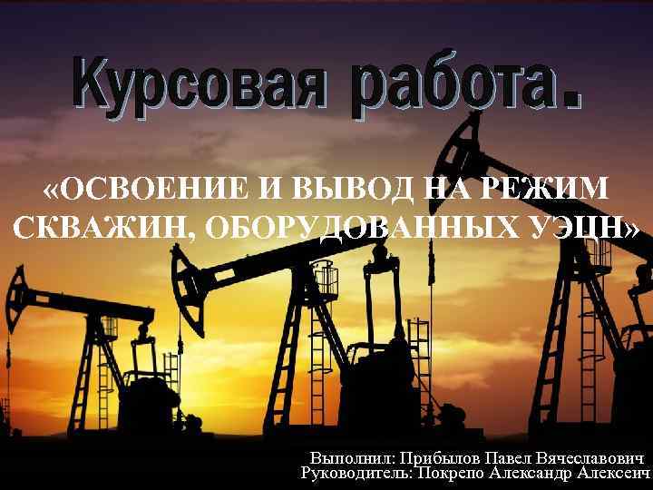 Курсовая работа. «ОСВОЕНИЕ И ВЫВОД НА РЕЖИМ СКВАЖИН, ОБОРУДОВАННЫХ УЭЦН» Выполнил: Прибылов Павел Вячеславович