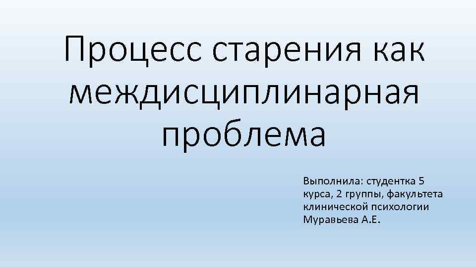 Процесс старения как междисциплинарная проблема Выполнила: студентка 5 курса, 2 группы, факультета клинической психологии