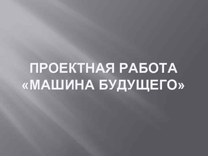 ПРОЕКТНАЯ РАБОТА «МАШИНА БУДУЩЕГО» 