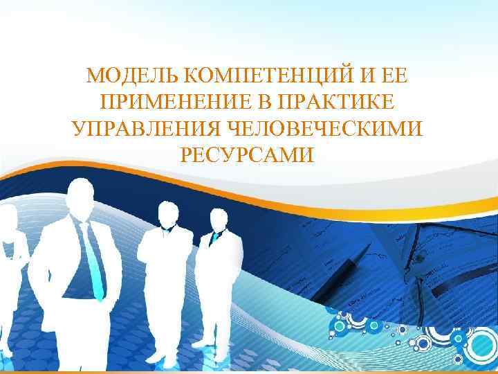 МОДЕЛЬ КОМПЕТЕНЦИЙ И ЕЕ ПРИМЕНЕНИЕ В ПРАКТИКЕ УПРАВЛЕНИЯ ЧЕЛОВЕЧЕСКИМИ РЕСУРСАМИ 