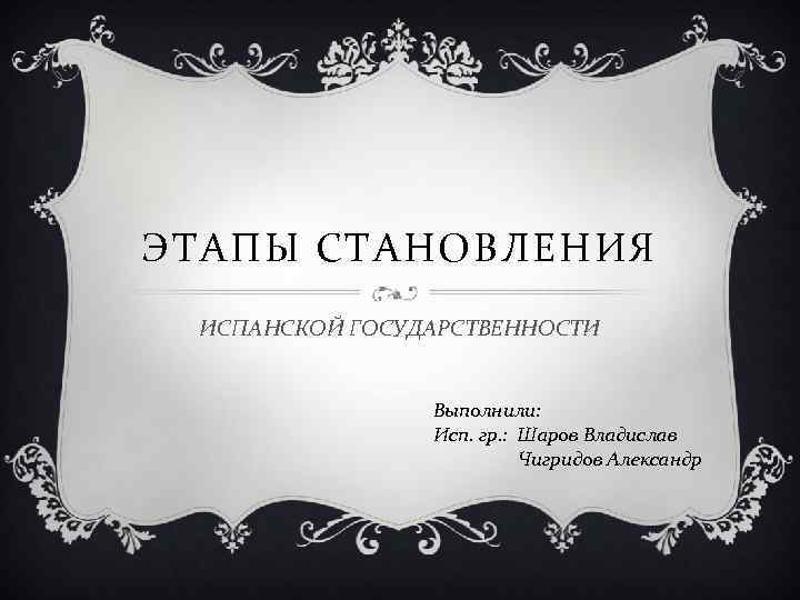 ЭТАПЫ СТАНОВЛЕНИЯ ИСПАНСКОЙ ГОСУДАРСТВЕННОСТИ Выполнили: Исп. гр. : Шаров Владислав Чигридов Александр 