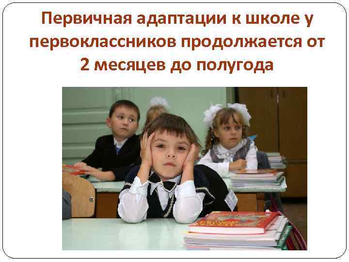 Первичная адаптации к школе у первоклассников продолжается от 2 месяцев до полугода 