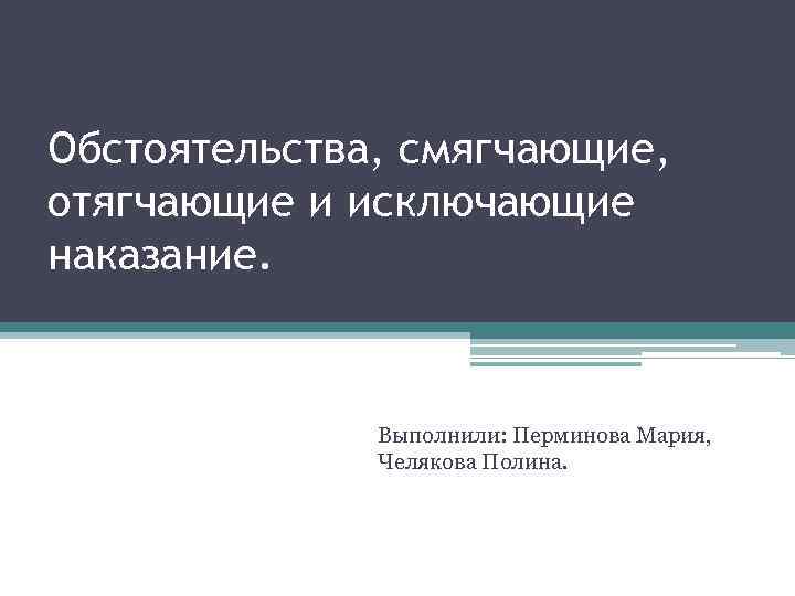 Обстоятельства, смягчающие, отягчающие и исключающие наказание. Выполнили: Перминова Мария, Челякова Полина. 
