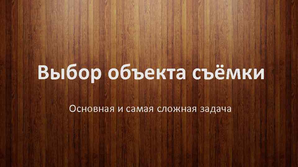 Выбор объекта съёмки Основная и самая сложная задача 