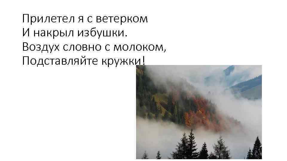 Прилетел я с ветерком И накрыл избушки. Воздух словно с молоком, Подставляйте кружки! 