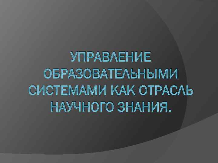 УПРАВЛЕНИЕ ОБРАЗОВАТЕЛЬНЫМИ СИСТЕМАМИ КАК ОТРАСЛЬ НАУЧНОГО ЗНАНИЯ. 