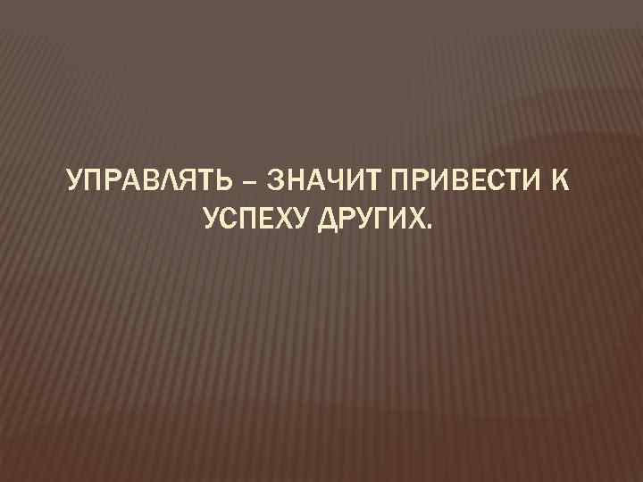 УПРАВЛЯТЬ – ЗНАЧИТ ПРИВЕСТИ К УСПЕХУ ДРУГИХ. 