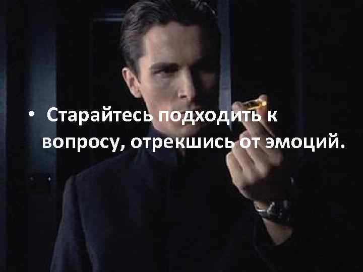  • Старайтесь подходить к вопросу, отрекшись от эмоций. 