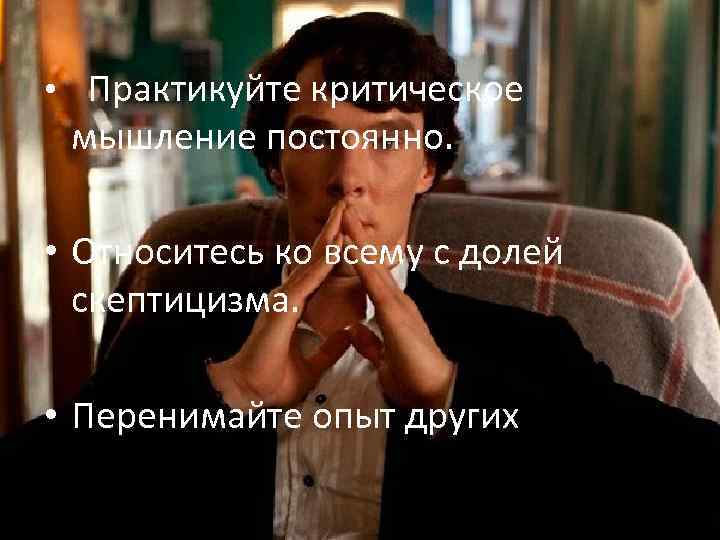  • Практикуйте критическое мышление постоянно. • Относитесь ко всему с долей скептицизма. •