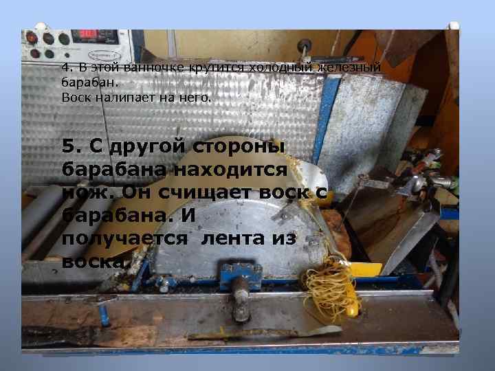 4. В этой ванночке крутится холодный железный барабан. Воск налипает на него. 5. С