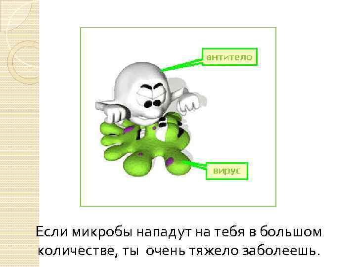 Если микробы нападут на тебя в большом количестве, ты очень тяжело заболеешь. 