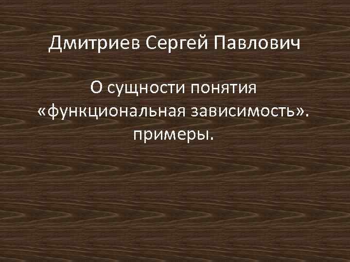 Дмитриев Сергей Павлович О сущности понятия «функциональная зависимость» . примеры. 