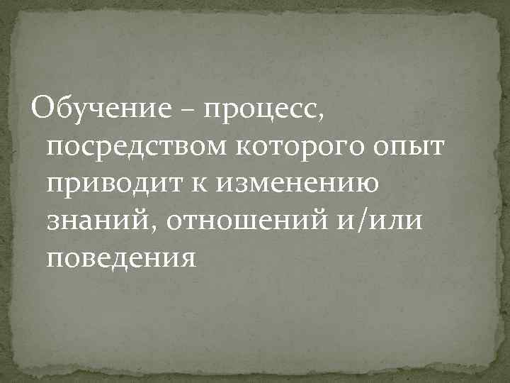 Обучение – процесс, посредством которого опыт приводит к изменению знаний, отношений и/или поведения 