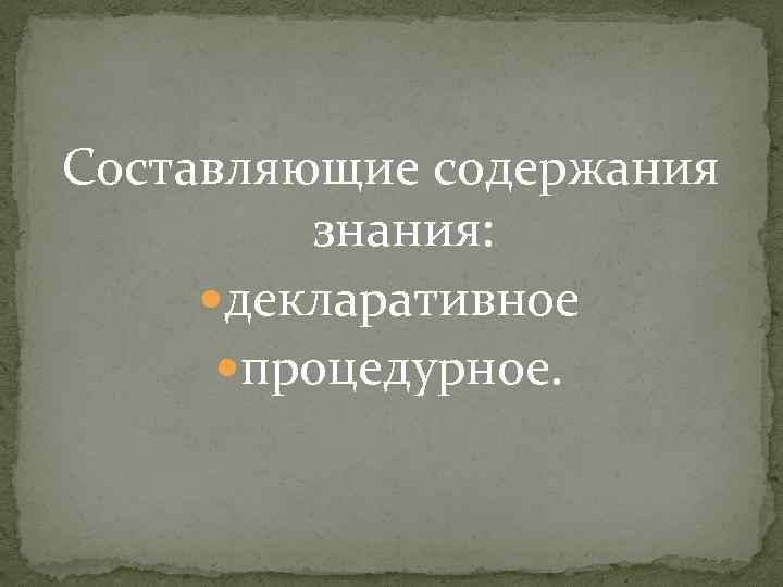 Составляющие содержания знания: декларативное процедурное. 