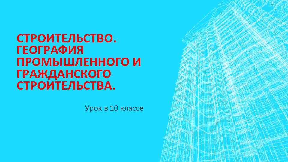СТРОИТЕЛЬСТВО. ГЕОГРАФИЯ ПРОМЫШЛЕННОГО И ГРАЖДАНСКОГО СТРОИТЕЛЬСТВА. Урок в 10 классе 