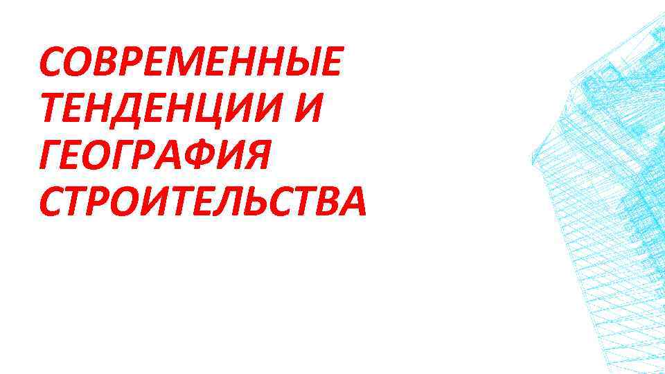 СОВРЕМЕННЫЕ ТЕНДЕНЦИИ И ГЕОГРАФИЯ СТРОИТЕЛЬСТВА 