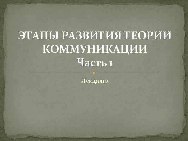 ЭТАПЫ РАЗВИТИЯ ТЕОРИИ КОММУНИКАЦИИ Часть 1 Лекция 10 