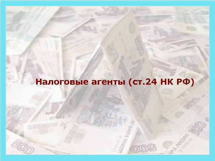 5. Налоговые агенты (ст. 24 НК РФ) 