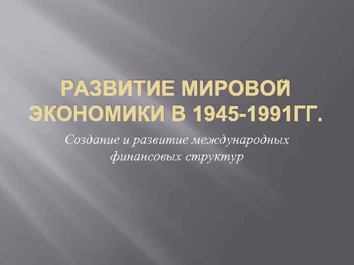  РАЗВИТИЕ МИРОВОЙ ЭКОНОМИКИ В 1945 -1991 ГГ.  Создание и развитие международных 