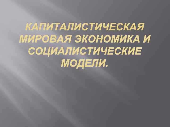  КАПИТАЛИСТИЧЕСКАЯ МИРОВАЯ ЭКОНОМИКА И  СОЦИАЛИСТИЧЕСКИЕ  МОДЕЛИ. 