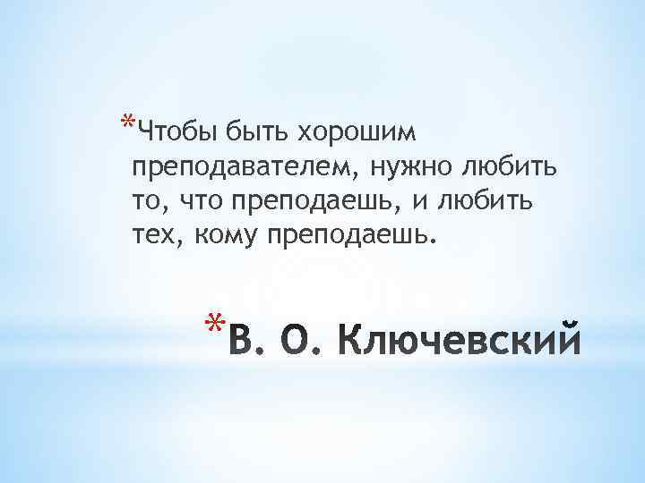 *Чтобы быть хорошим преподавателем, нужно любить то, что преподаешь, и любить тех, кому преподаешь.