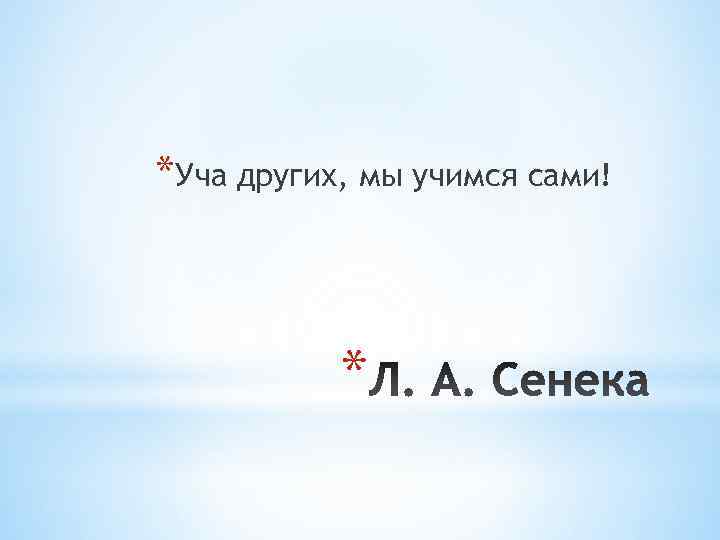 *Уча других, мы учимся сами!    * 