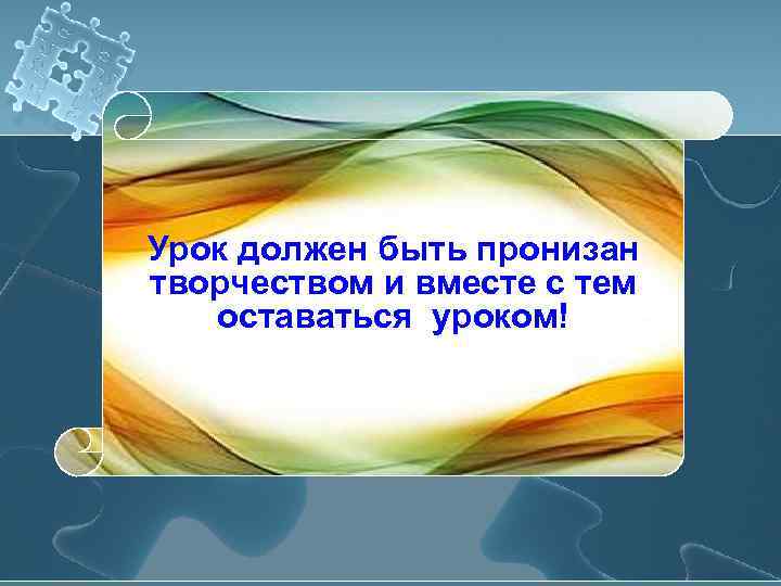 Урок должен быть пронизан творчеством и вместе с тем  оставаться уроком! 