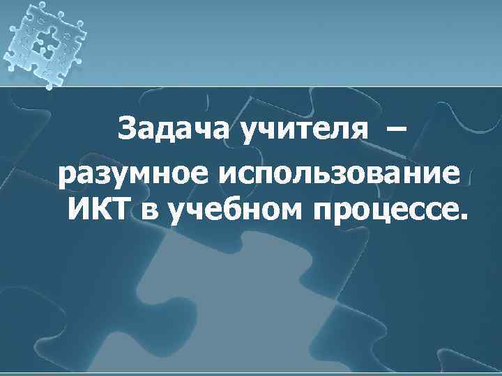   Задача учителя – разумное использование ИКТ в учебном процессе. 