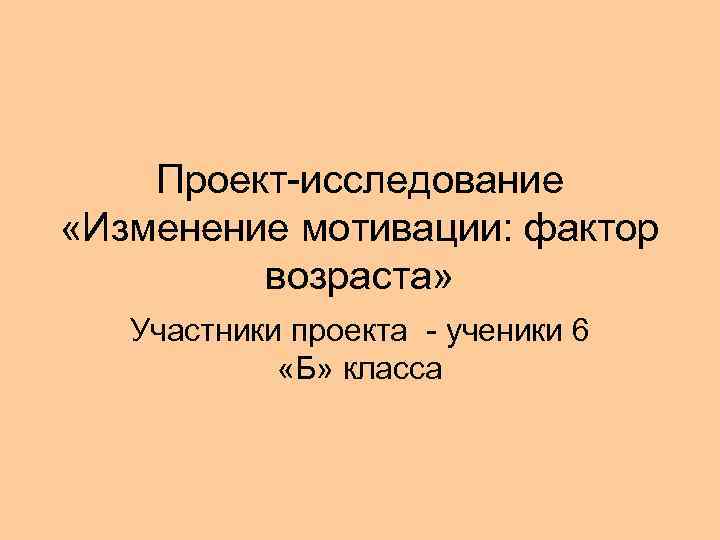   Проект-исследование «Изменение мотивации: фактор   возраста» Участники проекта - ученики 6