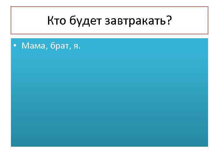   Кто будет завтракать?  • Мама, брат, я. 