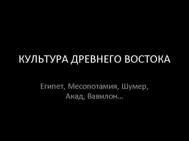 КУЛЬТУРА ДРЕВНЕГО ВОСТОКА Египет, Месопотамия, Шумер,  Акад, Вавилон… 
