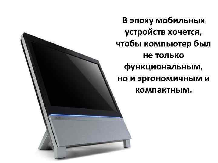  В эпоху мобильных  устройств хочется,  чтобы компьютер был  не только