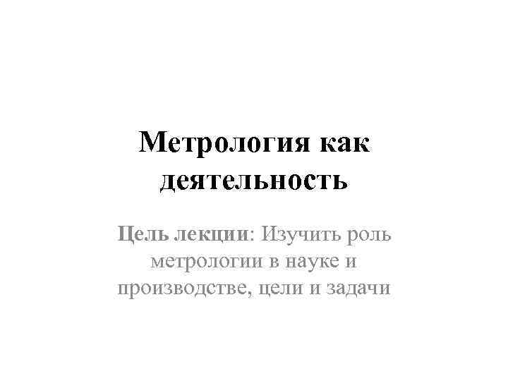  Метрология как  деятельность Цель лекции: Изучить роль  метрологии в науке и