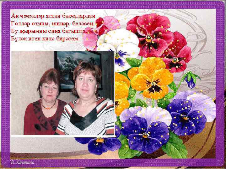 Ак чәчәкләр аткан бакчалардан Гөлләр өзмим, шиңәр, беләсең. Бу җырымны сиңа багышладым, Бүләк итеп